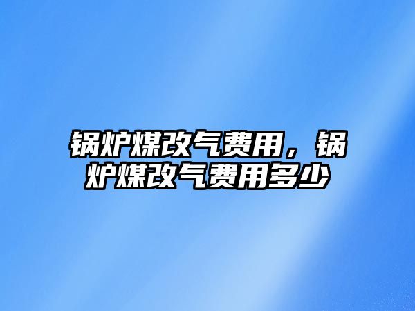 鍋爐煤改氣費用，鍋爐煤改氣費用多少