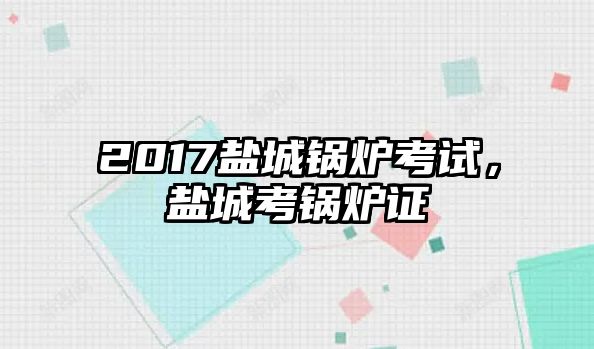 2017鹽城鍋爐考試，鹽城考鍋爐證