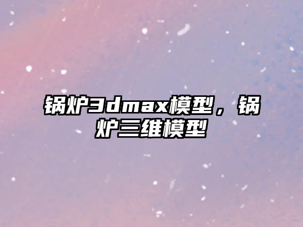 鍋爐3dmax模型，鍋爐三維模型