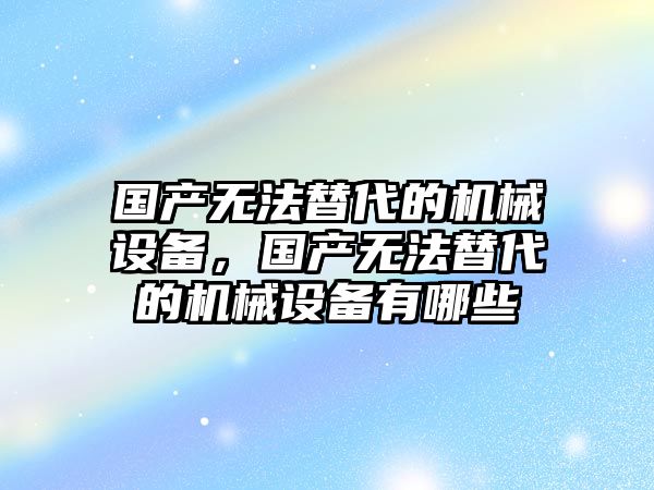 國產無法替代的機械設備，國產無法替代的機械設備有哪些