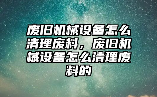 廢舊機(jī)械設(shè)備怎么清理廢料，廢舊機(jī)械設(shè)備怎么清理廢料的