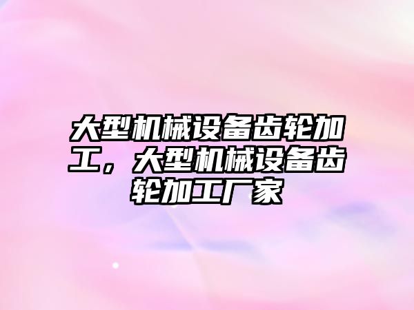 大型機械設(shè)備齒輪加工，大型機械設(shè)備齒輪加工廠家