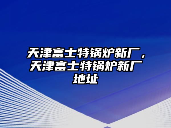 天津富士特鍋爐新廠，天津富士特鍋爐新廠地址