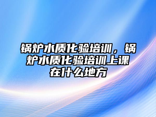 鍋爐水質(zhì)化驗(yàn)培訓(xùn)，鍋爐水質(zhì)化驗(yàn)培訓(xùn)上課在什么地方