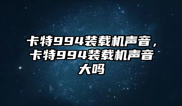 卡特994裝載機聲音，卡特994裝載機聲音大嗎