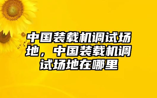 中國裝載機調(diào)試場地，中國裝載機調(diào)試場地在哪里