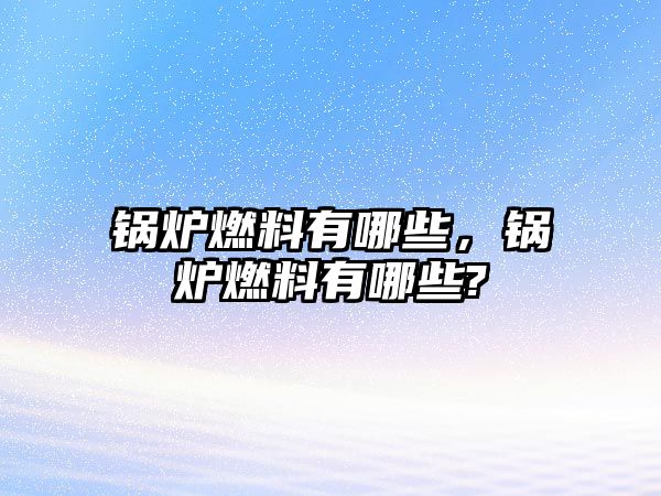 鍋爐燃料有哪些，鍋爐燃料有哪些?