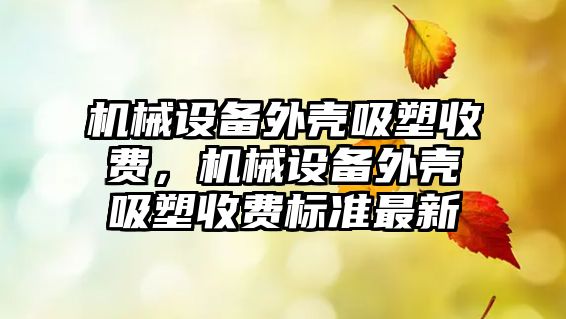 機械設(shè)備外殼吸塑收費，機械設(shè)備外殼吸塑收費標準最新