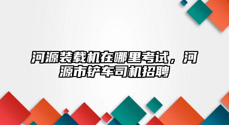 河源裝載機(jī)在哪里考試，河源市鏟車司機(jī)招聘