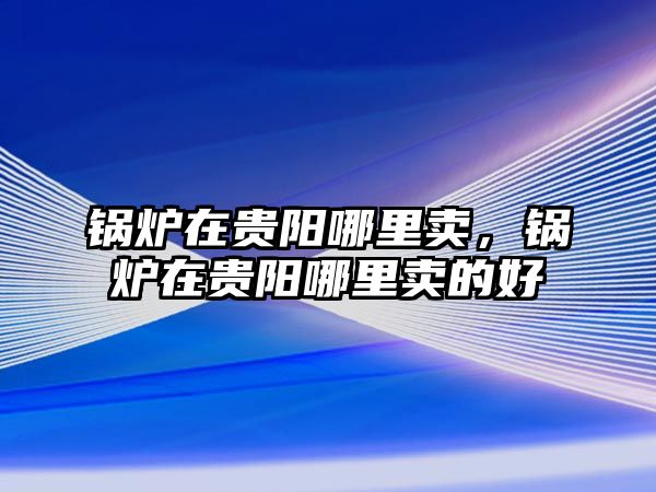 鍋爐在貴陽哪里賣，鍋爐在貴陽哪里賣的好