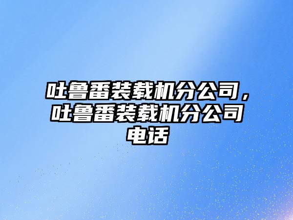 吐魯番裝載機分公司，吐魯番裝載機分公司電話