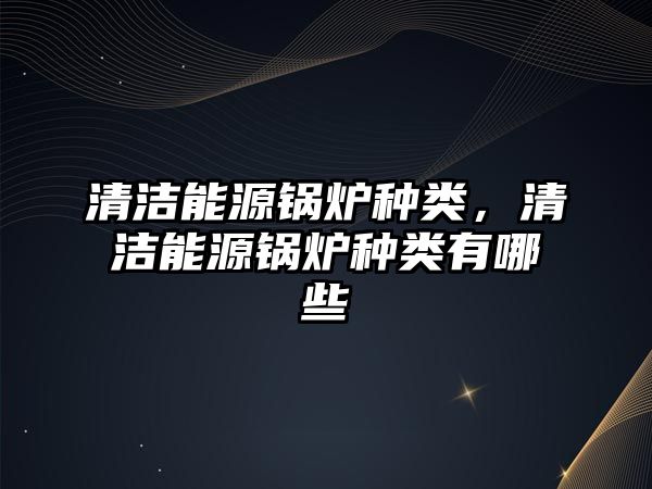 清潔能源鍋爐種類，清潔能源鍋爐種類有哪些