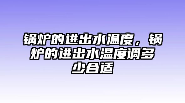 鍋爐的進出水溫度，鍋爐的進出水溫度調(diào)多少合適