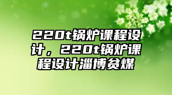 220t鍋爐課程設(shè)計(jì)，220t鍋爐課程設(shè)計(jì)淄博貧煤