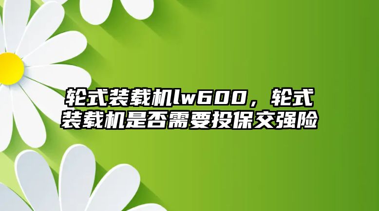 輪式裝載機(jī)lw600，輪式裝載機(jī)是否需要投保交強(qiáng)險(xiǎn)