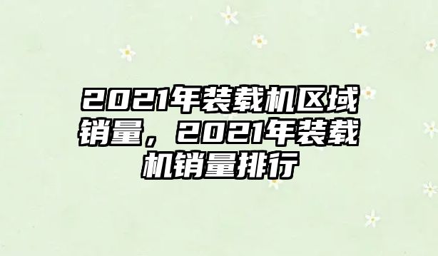 2021年裝載機區(qū)域銷量，2021年裝載機銷量排行