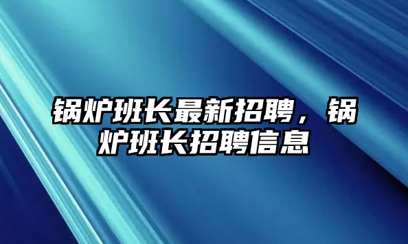 鍋爐班長最新招聘，鍋爐班長招聘信息