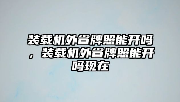 裝載機(jī)外省牌照能開嗎，裝載機(jī)外省牌照能開嗎現(xiàn)在