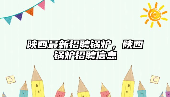 陜西最新招聘鍋爐，陜西鍋爐招聘信息