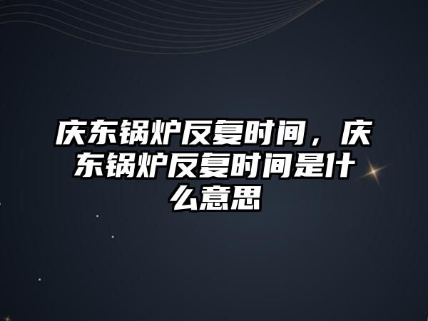 慶東鍋爐反復時間，慶東鍋爐反復時間是什么意思