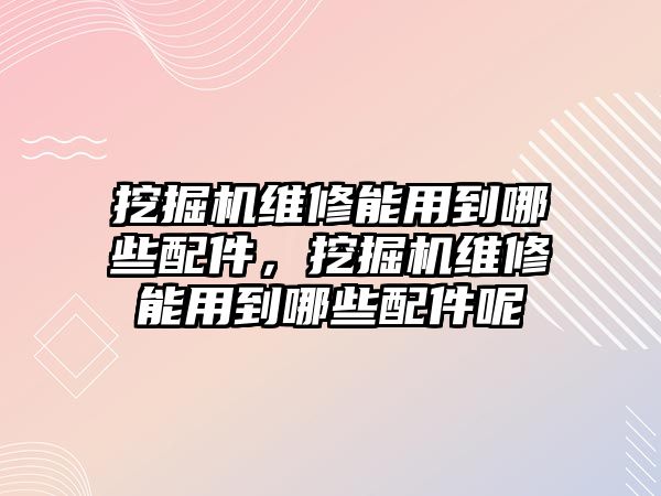 挖掘機維修能用到哪些配件，挖掘機維修能用到哪些配件呢