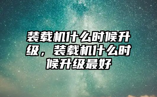 裝載機(jī)什么時(shí)候升級(jí)，裝載機(jī)什么時(shí)候升級(jí)最好