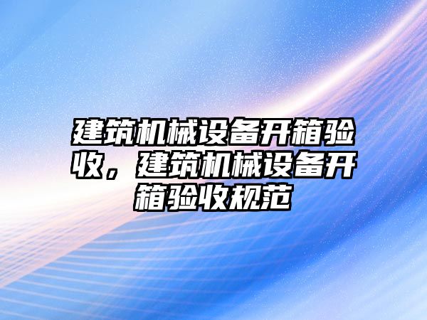 建筑機(jī)械設(shè)備開箱驗(yàn)收，建筑機(jī)械設(shè)備開箱驗(yàn)收規(guī)范