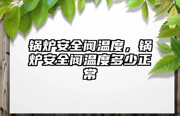 鍋爐安全閥溫度，鍋爐安全閥溫度多少正常