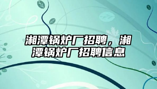 湘潭鍋爐廠招聘，湘潭鍋爐廠招聘信息