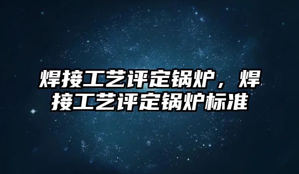 焊接工藝評定鍋爐，焊接工藝評定鍋爐標(biāo)準(zhǔn)