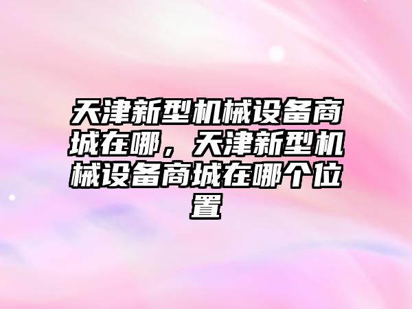 天津新型機(jī)械設(shè)備商城在哪，天津新型機(jī)械設(shè)備商城在哪個(gè)位置