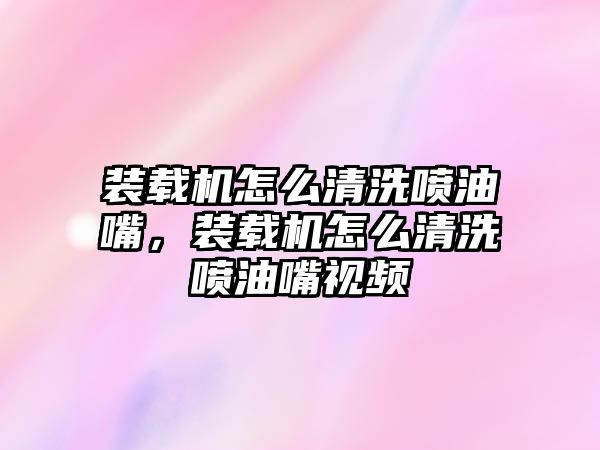 裝載機怎么清洗噴油嘴，裝載機怎么清洗噴油嘴視頻