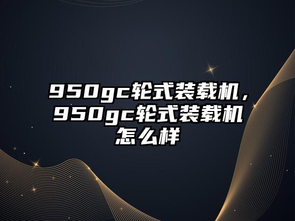 950gc輪式裝載機，950gc輪式裝載機怎么樣