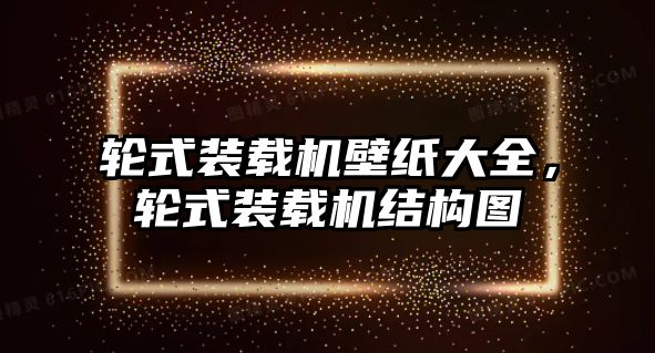 輪式裝載機(jī)壁紙大全，輪式裝載機(jī)結(jié)構(gòu)圖