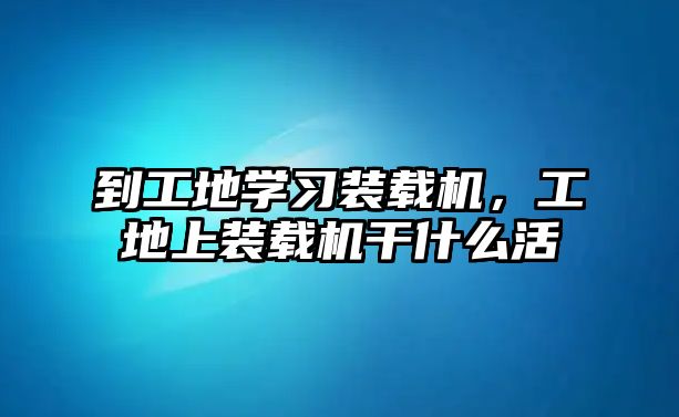 到工地學(xué)習(xí)裝載機(jī)，工地上裝載機(jī)干什么活