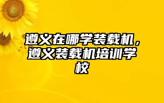 遵義在哪學(xué)裝載機(jī)，遵義裝載機(jī)培訓(xùn)學(xué)校