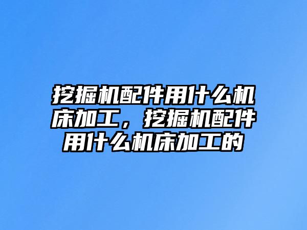 挖掘機配件用什么機床加工，挖掘機配件用什么機床加工的