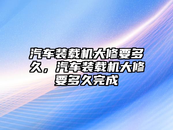 汽車裝載機(jī)大修要多久，汽車裝載機(jī)大修要多久完成