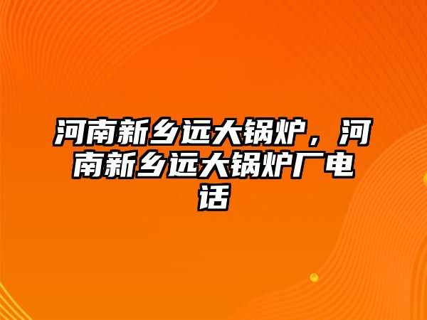 河南新鄉(xiāng)遠(yuǎn)大鍋爐，河南新鄉(xiāng)遠(yuǎn)大鍋爐廠電話