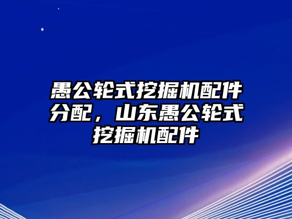 愚公輪式挖掘機配件分配，山東愚公輪式挖掘機配件