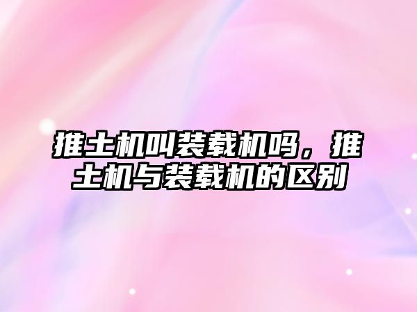 推土機(jī)叫裝載機(jī)嗎，推土機(jī)與裝載機(jī)的區(qū)別