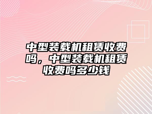 中型裝載機(jī)租賃收費(fèi)嗎，中型裝載機(jī)租賃收費(fèi)嗎多少錢