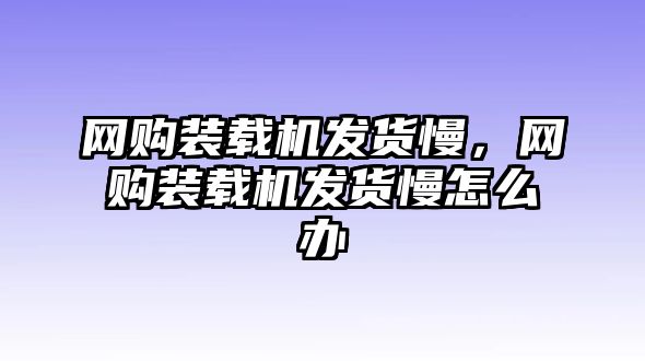 網(wǎng)購裝載機(jī)發(fā)貨慢，網(wǎng)購裝載機(jī)發(fā)貨慢怎么辦