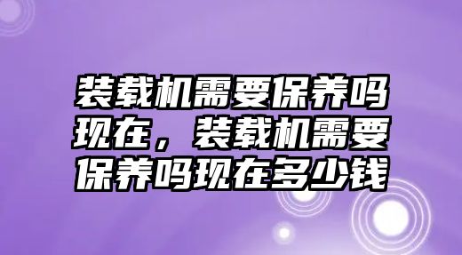 裝載機(jī)需要保養(yǎng)嗎現(xiàn)在，裝載機(jī)需要保養(yǎng)嗎現(xiàn)在多少錢