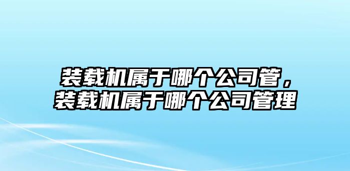 裝載機(jī)屬于哪個(gè)公司管，裝載機(jī)屬于哪個(gè)公司管理