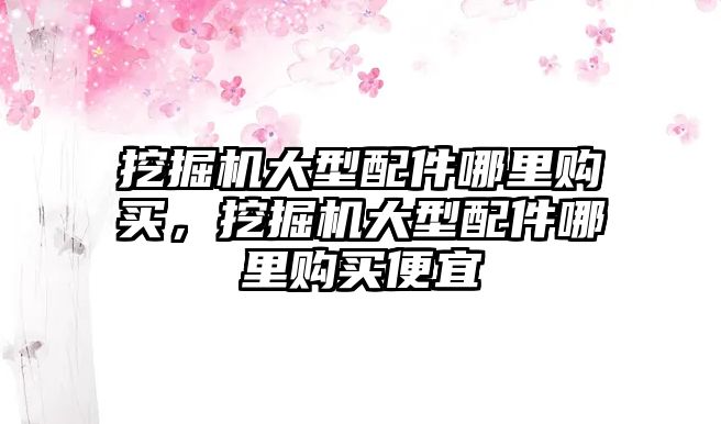 挖掘機大型配件哪里購買，挖掘機大型配件哪里購買便宜