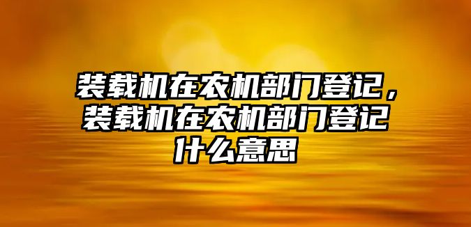 裝載機在農(nóng)機部門登記，裝載機在農(nóng)機部門登記什么意思