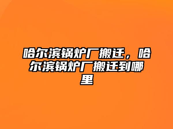 哈爾濱鍋爐廠搬遷，哈爾濱鍋爐廠搬遷到哪里