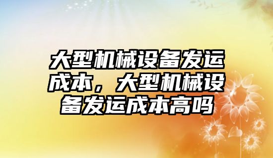 大型機械設備發(fā)運成本，大型機械設備發(fā)運成本高嗎