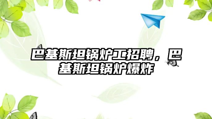 巴基斯坦鍋爐工招聘，巴基斯坦鍋爐爆炸